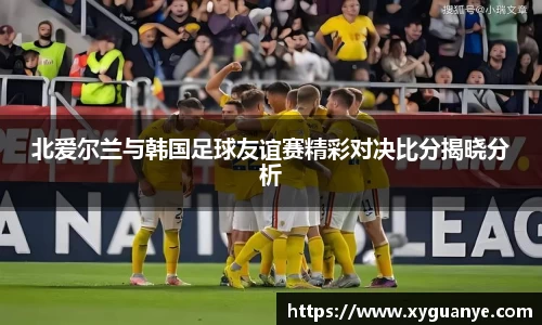 北爱尔兰与韩国足球友谊赛精彩对决比分揭晓分析