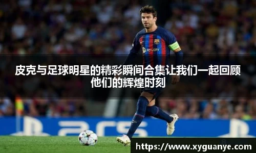 皮克与足球明星的精彩瞬间合集让我们一起回顾他们的辉煌时刻